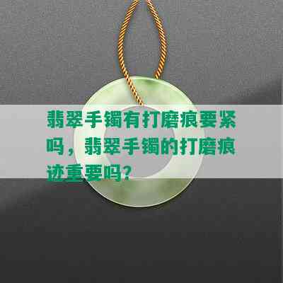 翡翠手镯有打磨痕要紧吗，翡翠手镯的打磨痕迹重要吗？