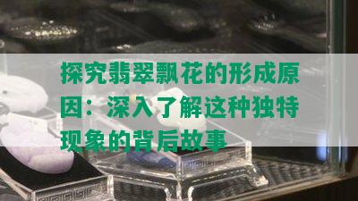 探究翡翠飘花的形成原因：深入了解这种独特现象的背后故事