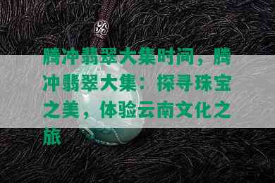 腾冲翡翠大集时间，腾冲翡翠大集：探寻珠宝之美，体验云南文化之旅