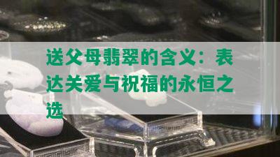 送父母翡翠的含义：表达关爱与祝福的永恒之选