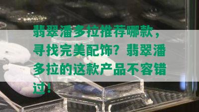 翡翠潘多拉推荐哪款，寻找完美配饰？翡翠潘多拉的这款产品不容错过！