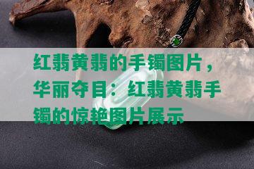 红翡黄翡的手镯图片，华丽夺目：红翡黄翡手镯的惊艳图片展示