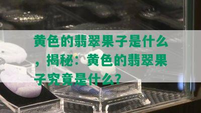 黄色的翡翠果子是什么，揭秘：黄色的翡翠果子究竟是什么？