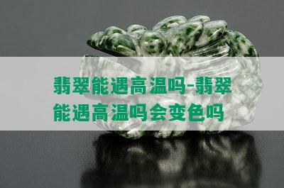 翡翠能遇高温吗-翡翠能遇高温吗会变色吗