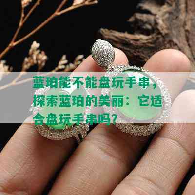 蓝珀能不能盘玩手串，探索蓝珀的美丽：它适合盘玩手串吗？