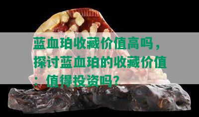 蓝血珀收藏价值高吗，探讨蓝血珀的收藏价值：值得投资吗？