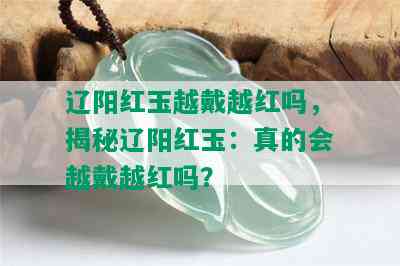 辽阳红玉越戴越红吗，揭秘辽阳红玉：真的会越戴越红吗？