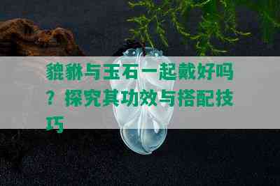 貔貅与玉石一起戴好吗？探究其功效与搭配技巧