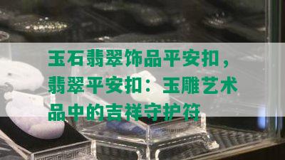 玉石翡翠饰品平安扣，翡翠平安扣：玉雕艺术品中的吉祥守护符