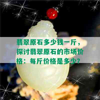 翡翠原石多少钱一斤，探讨翡翠原石的市场价格：每斤价格是多少？