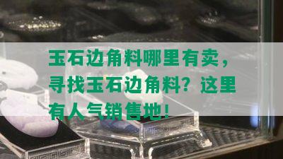 玉石边角料哪里有卖，寻找玉石边角料？这里有人气销售地！