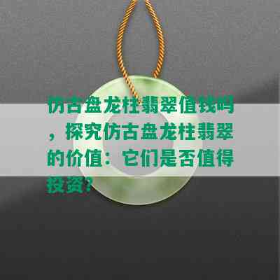 仿古盘龙柱翡翠值钱吗，探究仿古盘龙柱翡翠的价值：它们是否值得投资？