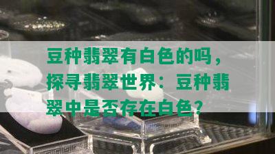 豆种翡翠有白色的吗，探寻翡翠世界：豆种翡翠中是否存在白色？