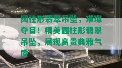 圆柱形翡翠吊坠，璀璨夺目！精美圆柱形翡翠吊坠，展现高贵典雅气质