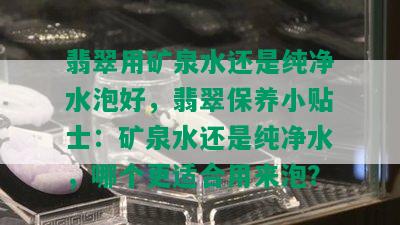 翡翠用矿泉水还是纯净水泡好，翡翠保养小贴士：矿泉水还是纯净水，哪个更适合用来泡？