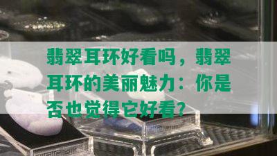 翡翠耳环好看吗，翡翠耳环的美丽魅力：你是否也觉得它好看？