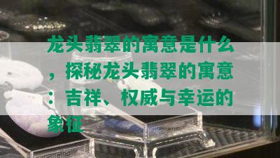 龙头翡翠的寓意是什么，探秘龙头翡翠的寓意：吉祥、权威与幸运的象征