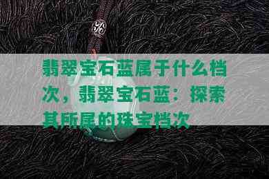 翡翠宝石蓝属于什么档次，翡翠宝石蓝：探索其所属的珠宝档次