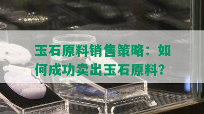 玉石原料销售策略：如何成功卖出玉石原料？