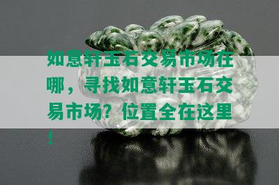 如意轩玉石交易市场在哪，寻找如意轩玉石交易市场？位置全在这里！