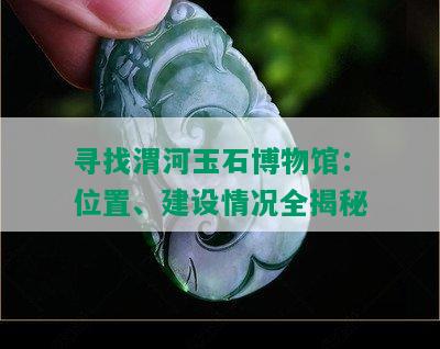 寻找渭河玉石博物馆：位置、建设情况全揭秘