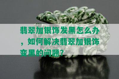 翡翠加银饰发黑怎么办，如何解决翡翠加银饰变黑的问题？