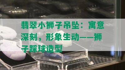 翡翠小狮子吊坠：寓意深刻，形象生动——狮子踩球造型