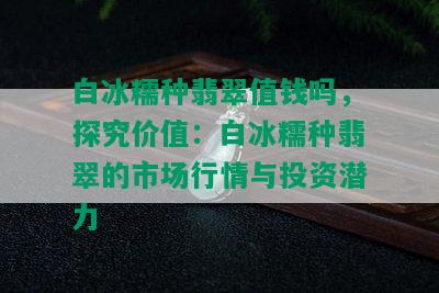 白冰糯种翡翠值钱吗，探究价值：白冰糯种翡翠的市场行情与投资潜力