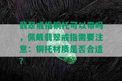 翡翠戒指铜托可以带吗，佩戴翡翠戒指需要注意：铜托材质是否合适？