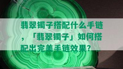 翡翠镯子搭配什么手链，「翡翠镯子」如何搭配出完美手链效果？