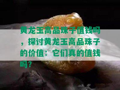 黄龙玉高品珠子值钱吗，探讨黄龙玉高品珠子的价值：它们真的值钱吗？