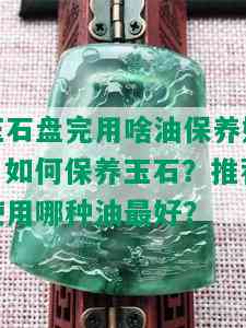 玉石盘完用啥油保养好，如何保养玉石？推荐使用哪种油更好？