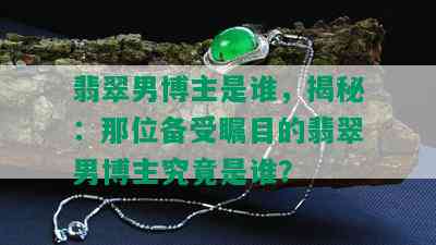 翡翠男博主是谁，揭秘：那位备受瞩目的翡翠男博主究竟是谁？