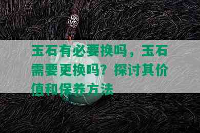 玉石有必要换吗，玉石需要更换吗？探讨其价值和保养方法