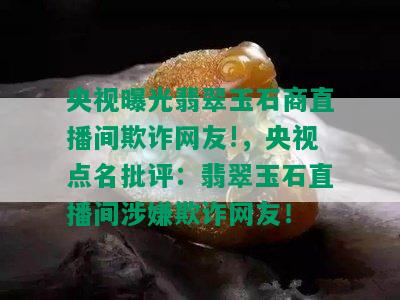 央视曝光翡翠玉石商直播间欺诈网友!，央视点名批评：翡翠玉石直播间涉嫌欺诈网友！