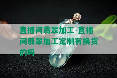 直播间翡翠加工-直播间翡翠加工定制有换货的吗