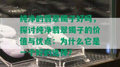 纯净的翡翠镯子好吗，探讨纯净翡翠镯子的价值与优点：为什么它是一个好的选择？