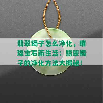 翡翠镯子怎么净化，璀璨宝石新生活：翡翠镯子的净化方法大揭秘！