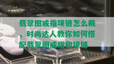 翡翠圈戒指项链怎么戴，时尚达人教你如何搭配翡翠圈戒指和项链