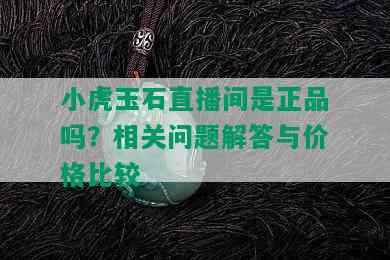 小虎玉石直播间是正品吗？相关问题解答与价格比较