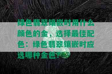 绿色翡翠镶嵌时用什么颜色的金，选择更佳配色：绿色翡翠镶嵌时应选哪种金色？