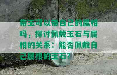 带玉可以带自己的属相吗，探讨佩戴玉石与属相的关系：能否佩戴自己属相的玉石？