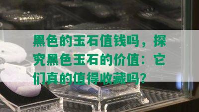 黑色的玉石值钱吗，探究黑色玉石的价值：它们真的值得收藏吗？