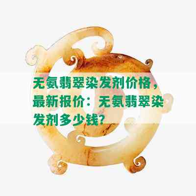 无氨翡翠染发剂价格，最新报价：无氨翡翠染发剂多少钱？