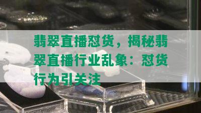 翡翠直播怼货，揭秘翡翠直播行业乱象：怼货行为引关注