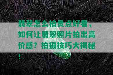 翡翠怎么拍贵点好看，如何让翡翠照片拍出高价感？拍摄技巧大揭秘！