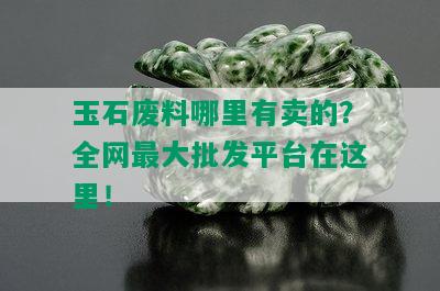 玉石废料哪里有卖的？全网更大批发平台在这里！