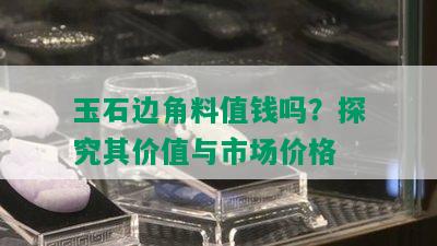 玉石边角料值钱吗？探究其价值与市场价格