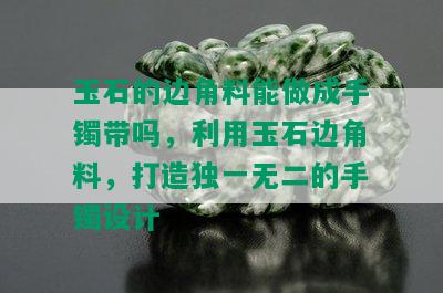 玉石的边角料能做成手镯带吗，利用玉石边角料，打造独一无二的手镯设计