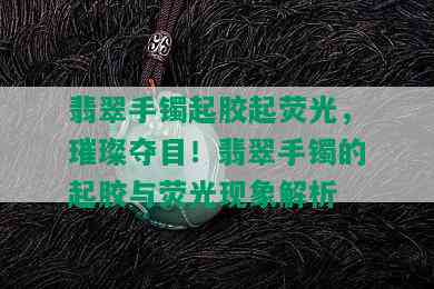 翡翠手镯起胶起荧光，璀璨夺目！翡翠手镯的起胶与荧光现象解析